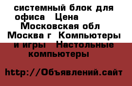 системный блок для офиса › Цена ­ 1 000 - Московская обл., Москва г. Компьютеры и игры » Настольные компьютеры   